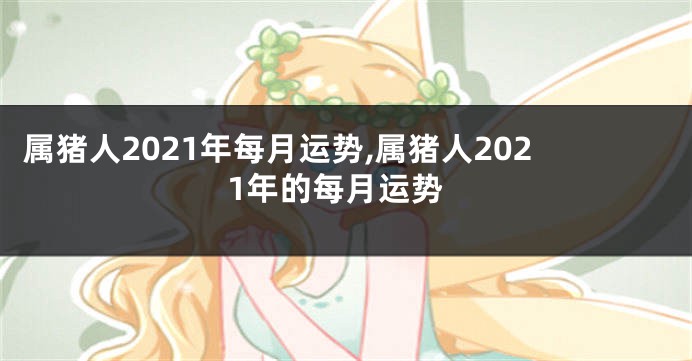 属猪人2021年每月运势,属猪人2021年的每月运势