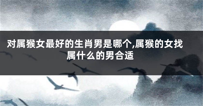 对属猴女最好的生肖男是哪个,属猴的女找属什么的男合适