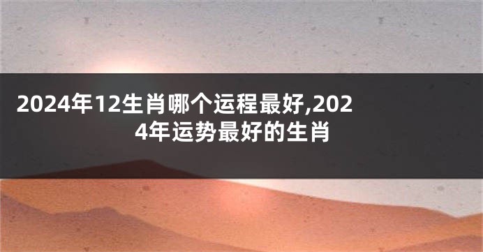 2024年12生肖哪个运程最好,2024年运势最好的生肖