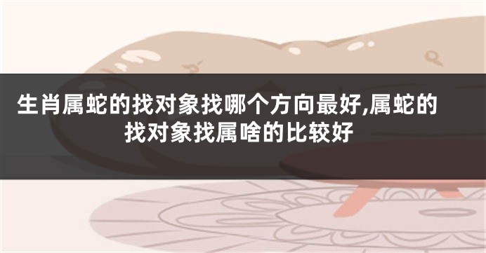 生肖属蛇的找对象找哪个方向最好,属蛇的找对象找属啥的比较好