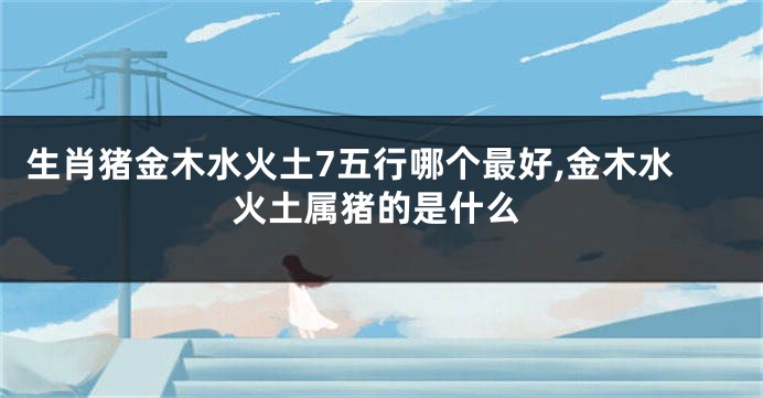 生肖猪金木水火土7五行哪个最好,金木水火土属猪的是什么