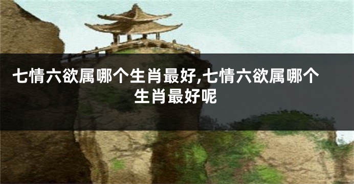 七情六欲属哪个生肖最好,七情六欲属哪个生肖最好呢