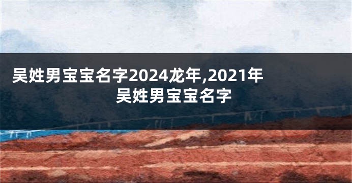 吴姓男宝宝名字2024龙年,2021年吴姓男宝宝名字