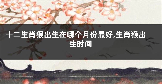 十二生肖猴出生在哪个月份最好,生肖猴出生时间