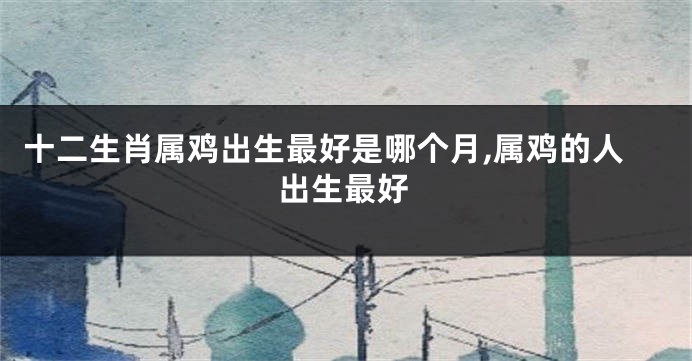 十二生肖属鸡出生最好是哪个月,属鸡的人出生最好