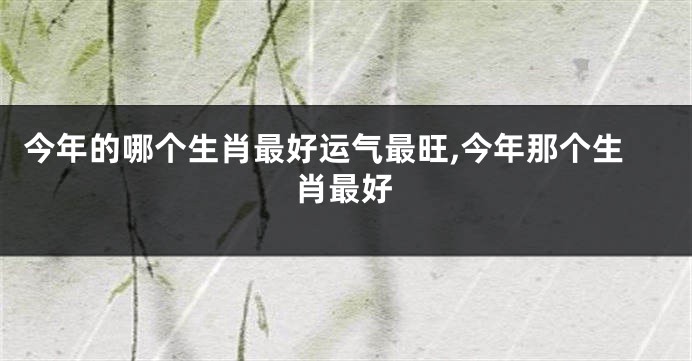 今年的哪个生肖最好运气最旺,今年那个生肖最好