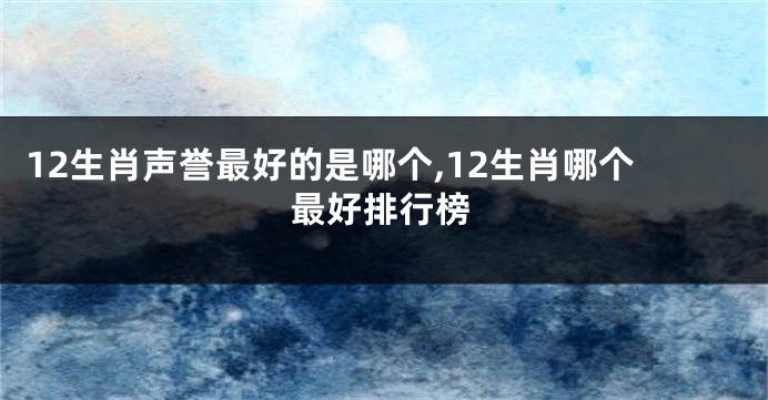12生肖声誉最好的是哪个,12生肖哪个最好排行榜