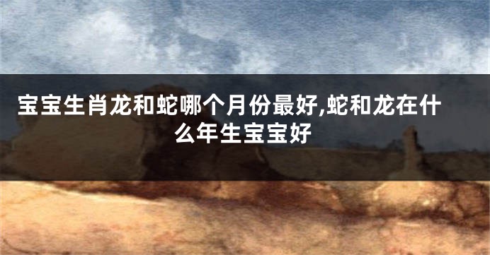 宝宝生肖龙和蛇哪个月份最好,蛇和龙在什么年生宝宝好