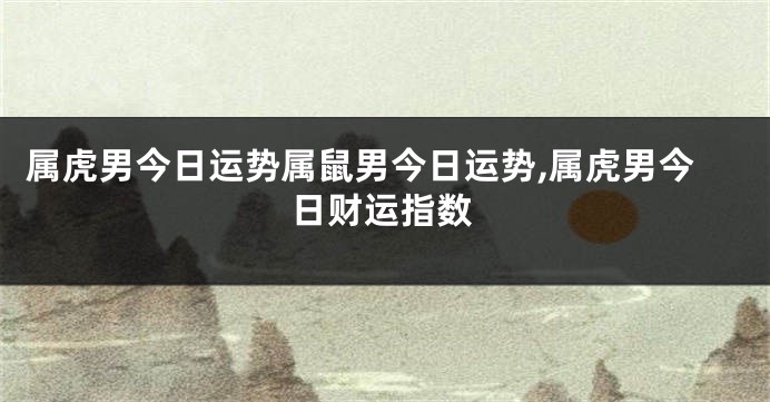 属虎男今日运势属鼠男今日运势,属虎男今日财运指数