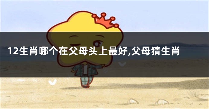 12生肖哪个在父母头上最好,父母猜生肖