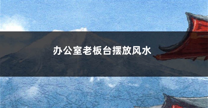 办公室老板台摆放风水