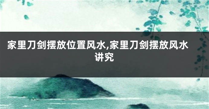 家里刀剑摆放位置风水,家里刀剑摆放风水讲究