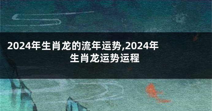 2024年生肖龙的流年运势,2024年生肖龙运势运程