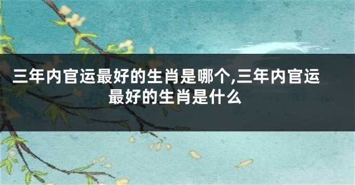 三年内官运最好的生肖是哪个,三年内官运最好的生肖是什么