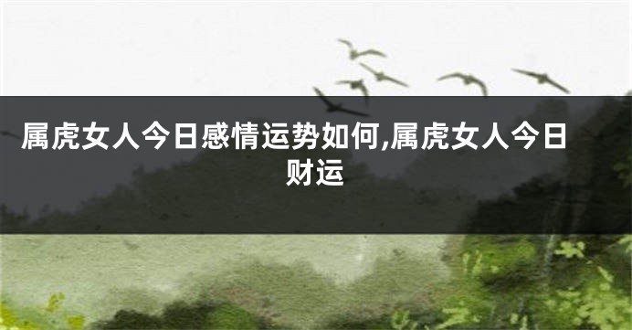 属虎女人今日感情运势如何,属虎女人今日财运