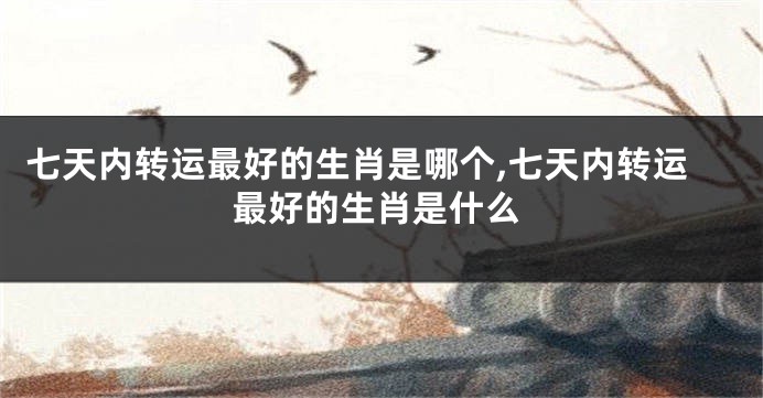 七天内转运最好的生肖是哪个,七天内转运最好的生肖是什么
