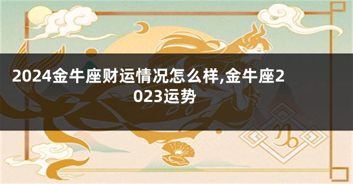 2024金牛座财运情况怎么样,金牛座2023运势