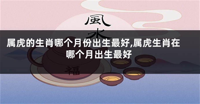 属虎的生肖哪个月份出生最好,属虎生肖在哪个月出生最好