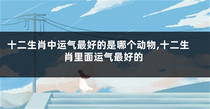 十二生肖中运气最好的是哪个动物,十二生肖里面运气最好的