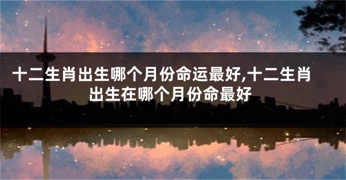 十二生肖出生哪个月份命运最好,十二生肖出生在哪个月份命最好