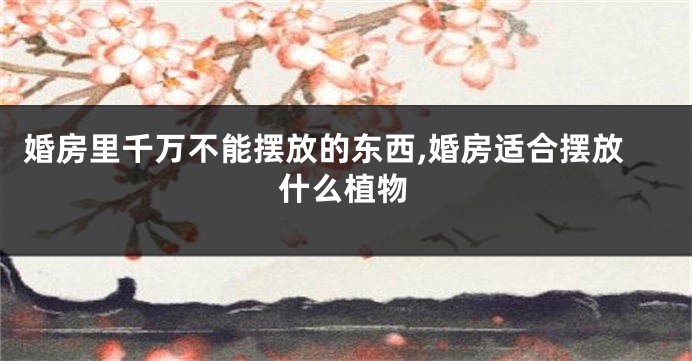 婚房里千万不能摆放的东西,婚房适合摆放什么植物