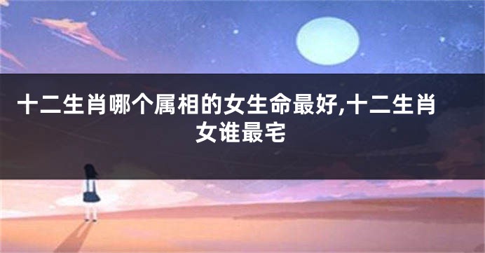 十二生肖哪个属相的女生命最好,十二生肖女谁最宅