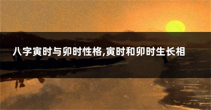 八字寅时与卯时性格,寅时和卯时生长相