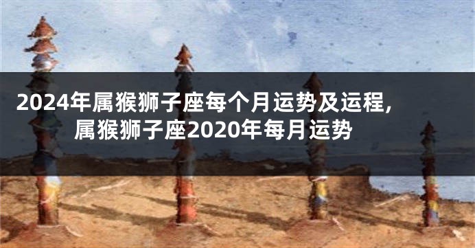 2024年属猴狮子座每个月运势及运程,属猴狮子座2020年每月运势