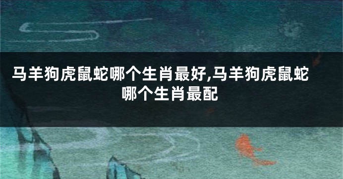 马羊狗虎鼠蛇哪个生肖最好,马羊狗虎鼠蛇哪个生肖最配