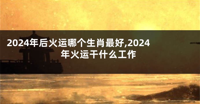 2024年后火运哪个生肖最好,2024年火运干什么工作