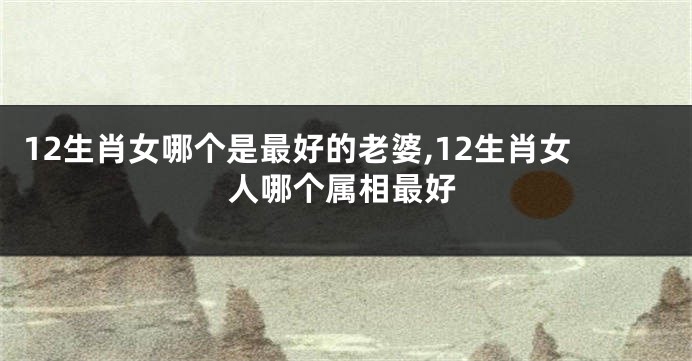 12生肖女哪个是最好的老婆,12生肖女人哪个属相最好