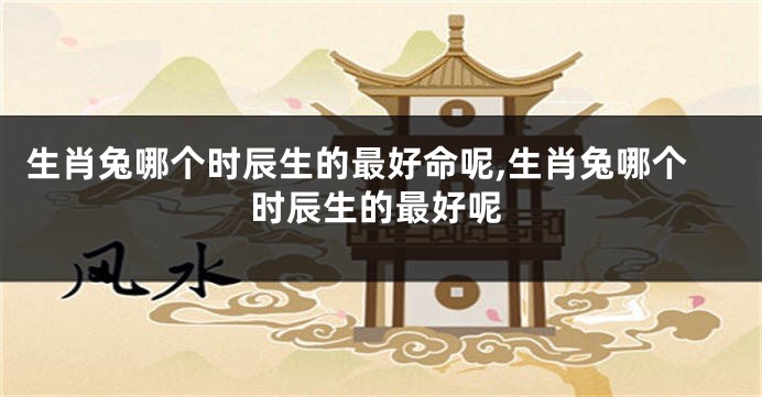生肖兔哪个时辰生的最好命呢,生肖兔哪个时辰生的最好呢