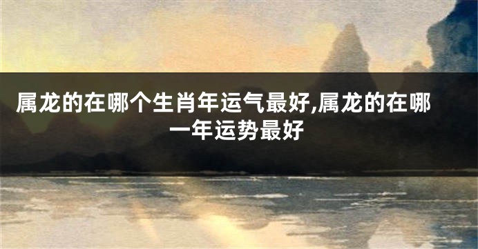属龙的在哪个生肖年运气最好,属龙的在哪一年运势最好