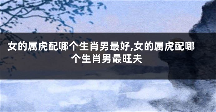 女的属虎配哪个生肖男最好,女的属虎配哪个生肖男最旺夫