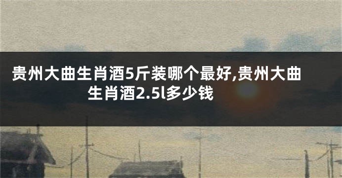 贵州大曲生肖酒5斤装哪个最好,贵州大曲生肖酒2.5l多少钱