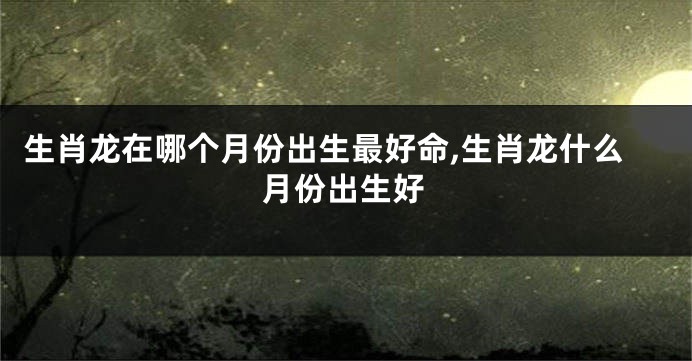 生肖龙在哪个月份出生最好命,生肖龙什么月份出生好