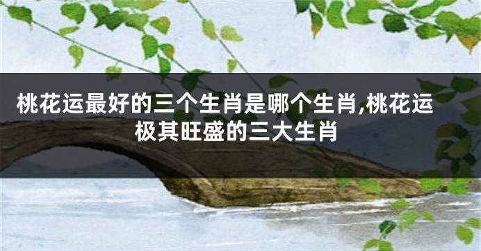 桃花运最好的三个生肖是哪个生肖,桃花运极其旺盛的三大生肖