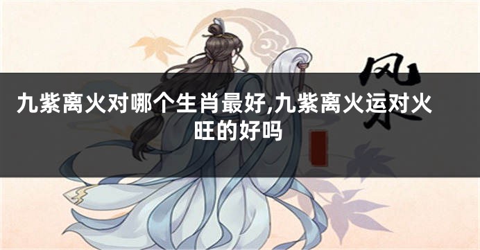九紫离火对哪个生肖最好,九紫离火运对火旺的好吗
