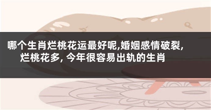 哪个生肖烂桃花运最好呢,婚姻感情破裂, 烂桃花多, 今年很容易出轨的生肖