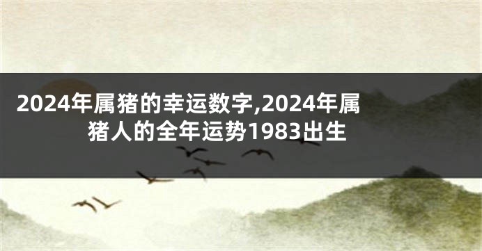 2024年属猪的幸运数字,2024年属猪人的全年运势1983出生