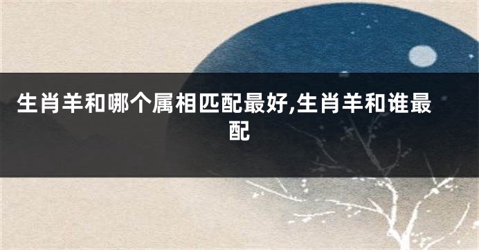 生肖羊和哪个属相匹配最好,生肖羊和谁最配