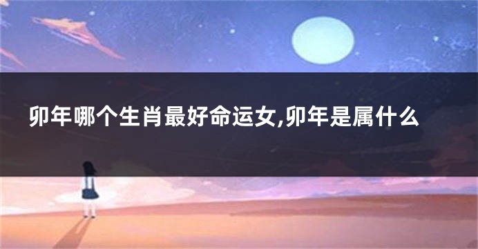 卯年哪个生肖最好命运女,卯年是属什么