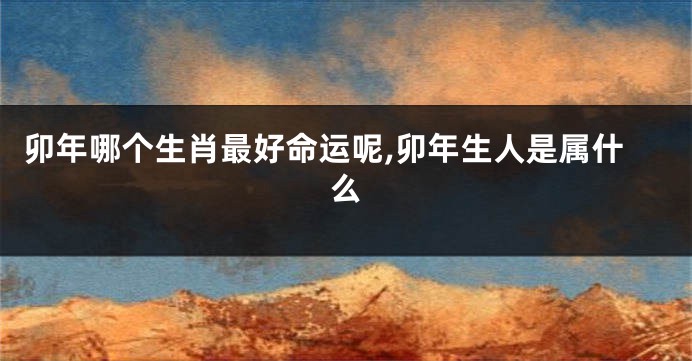 卯年哪个生肖最好命运呢,卯年生人是属什么
