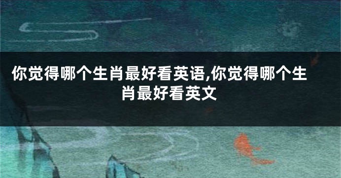 你觉得哪个生肖最好看英语,你觉得哪个生肖最好看英文