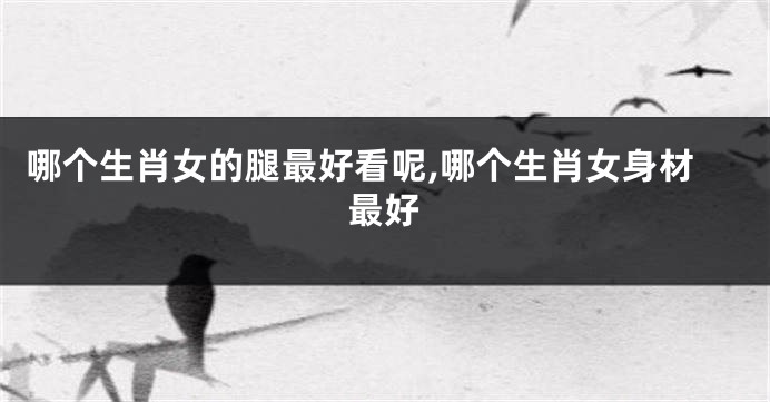 哪个生肖女的腿最好看呢,哪个生肖女身材最好
