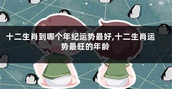 十二生肖到哪个年纪运势最好,十二生肖运势最旺的年龄