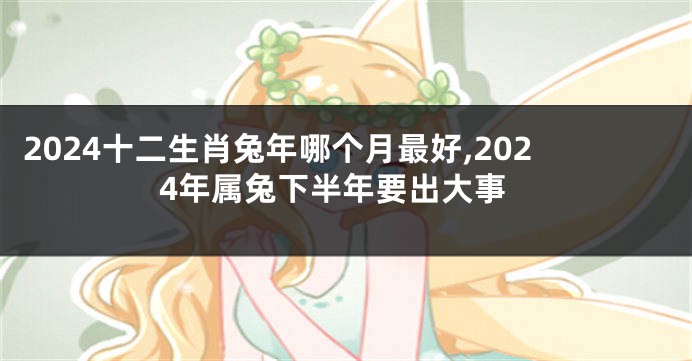 2024十二生肖兔年哪个月最好,2024年属兔下半年要出大事
