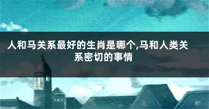 人和马关系最好的生肖是哪个,马和人类关系密切的事情
