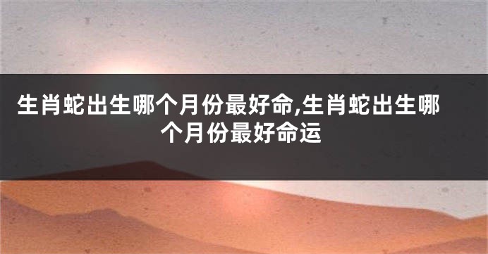 生肖蛇出生哪个月份最好命,生肖蛇出生哪个月份最好命运