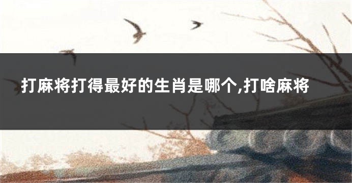 打麻将打得最好的生肖是哪个,打啥麻将
